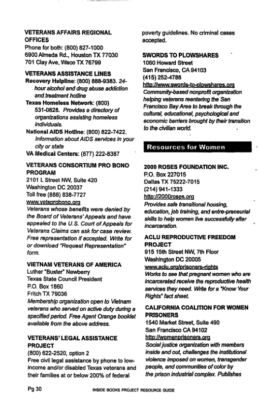VETERANS AFFAIRS REGIONAL OFFICES  Phone for both: (800) 627-1000 6900 Almeda R., Houston TX 77030 701 Clay Ave, Waco TX 76790  ’VETERANS ASSISTANCE LINES  Recovery Holpline: (800) 888-9383. 24- hour aloohol and drug abuse addiction ‘and troatment hotino  Texas Homeless Network (800) 531-0828. Providos s directory of organizations assisting homeless indiiduals.  National AIDS Hotline: (300) 822-7422. Informetion about AIDS services n your city or state  VA Medical Centers: (877) 222-8367  ’VETERANS CONSORTIUM PRO BONO PROGRAM  2101 L Street NW, Suite 420  Washington DC 20037  Tollree (888) 8387727  Wi elsorobone.on  Vetarans whose benefis wore denied by the Board of Veterans’ Appeals and have appesled (o the U.S. Court of Appeals for Veterans Claims can ask for case roviow. Frea reprosentation if accopted. Write for or download “Request Representation” form.  VIETNAM VETERANS OF AMERICA Luther "Buster” Newberry  Texas State Council Prosident  PO. Box 1860  Fritch TX 79038  Membership organization open o Vietnam veterans who served on aciive duty during a ‘speclfied period. Free Agent Orange bookdst availabe from the above addross.  VETERANS’ LEGAL ASSISTANCE PROJECT  (800) 6222520, option 2  Free civi legal assistance by phone to low- income andlor disabled Texas veterans and their families at or below 200% of federal  Pg30  poverty guidelines. No criminal cases. ‘sccepled.  SWORDS TO PLOWSHARES 1080 Howard Stroet  Sen Francisco, CA 94103 (415) 2524788  Francisco Bay Area to broak through the ‘cultusi, educationsl, psychological and ‘economic bariers brought by their ransiion 0 the civiian worid.  2000 ROSES FOUNDATION INC.  PO, Box 227015  Dallas TX 75222-7015.  (214)941-1333  ‘hito/2000r0ses org  Provides safo transional housing, education, fob training, and eniro-proneuriol skils 10 holp women five succassull afor incarceration.  ACLU REPRODUCTIVE FREEDOM PROJECT  815 16th Streot NW, 7th Foor Wastinglon DC 20005  st achyorglorsonere-ighia  Works fo 500 thet prognant women who are incarcerated recsive the eproductivo heaith sorvics they noed. Wt fora Krow Your Rights fact shoet.  CALIFORNIA COALITION FOR WOMEN PRISONERS  1640 Market Street, Sulte 40  San Francisco CA 84102 hitevomenorisonen.og  ‘Socialjustce oranizafon wth members insid and ou, challonges the nstutional vilence imposed on worten, ransgender ’poope, and commurites of colorby  o prison industial compiox. Publishes  WI0E 800KS PROECT RESOURCE e 